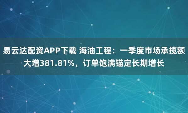 易云达配资APP下载 海油工程：一季度市场承揽额大增381.81%，订单饱满锚定长期增长