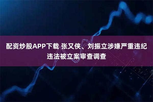 配资炒股APP下载 张又侠、刘振立涉嫌严重违纪违法被立案审查调查
