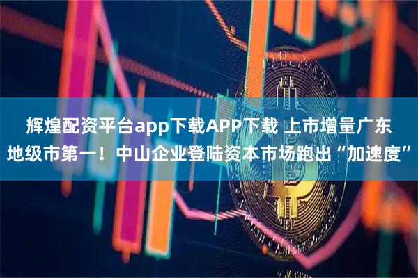 辉煌配资平台app下载APP下载 上市增量广东地级市第一！中山企业登陆资本市场跑出“加速度”
