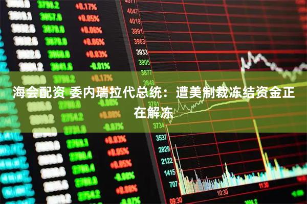 海会配资 委内瑞拉代总统：遭美制裁冻结资金正在解冻