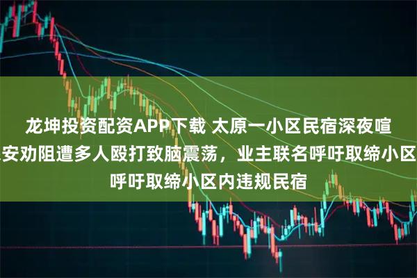 龙坤投资配资APP下载 太原一小区民宿深夜喧闹扰民，保安劝阻遭多人殴打致脑震荡，业主联名呼吁取缔小区内违规民宿