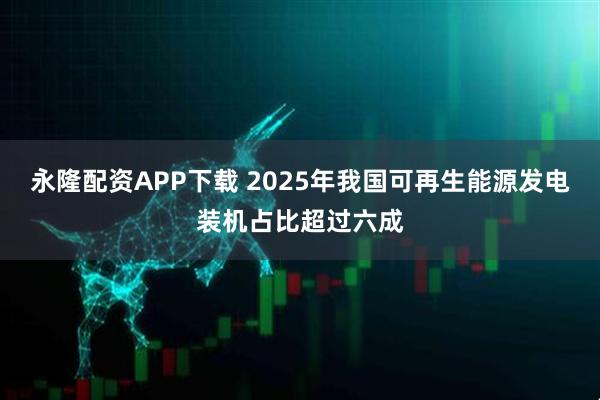 永隆配资APP下载 2025年我国可再生能源发电装机占比超过六成