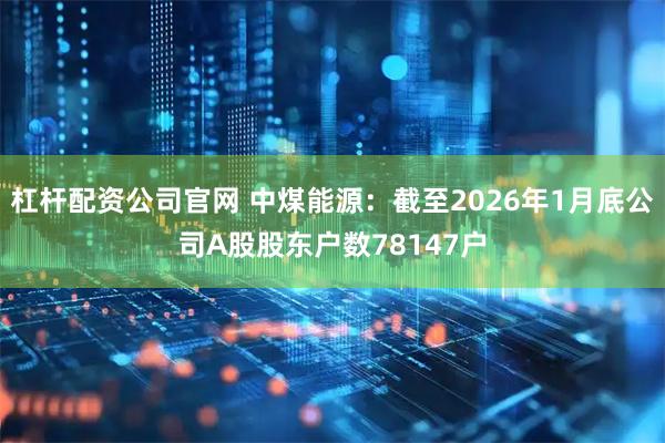 杠杆配资公司官网 中煤能源：截至2026年1月底公司A股股东户数78147户