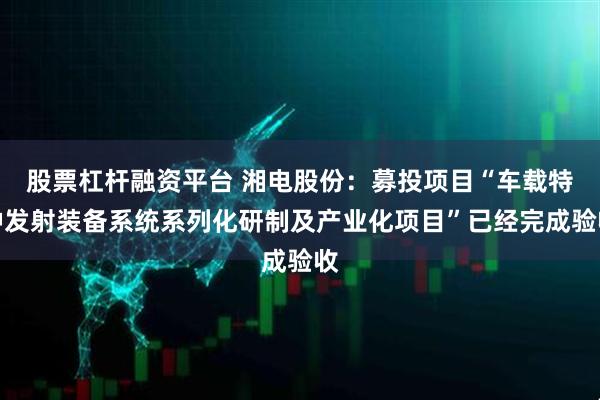 股票杠杆融资平台 湘电股份：募投项目“车载特种发射装备系统系列化研制及产业化项目”已经完成验收
