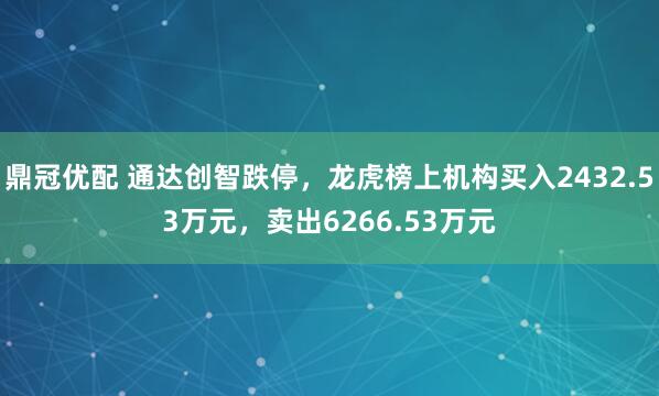 鼎冠优配 通达创智跌停，龙虎榜上机构买入2432.53万元，卖出6266.53万元