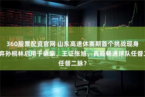 360股票配资官网 山东高速休赛期首个挑战现身，放弃孙桐林启用于德豪、王证张旭，真能畅通球队任督二脉？