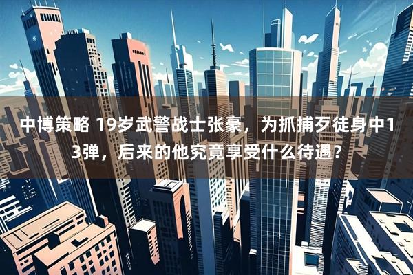 中博策略 19岁武警战士张豪，为抓捕歹徒身中13弹，后来的他究竟享受什么待遇？